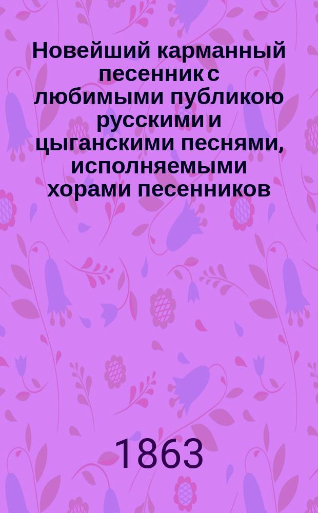 Новейший карманный песенник с любимыми публикою русскими и цыганскими песнями, исполняемыми хорами песенников: Ив. Молчанова, Гр. Соколова, М. Молодцова и др.