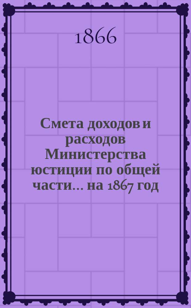 Смета доходов и расходов Министерства юстиции по общей части... на 1867 год
