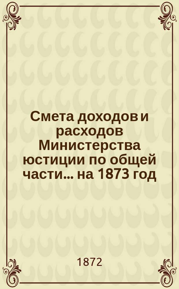 Смета доходов и расходов Министерства юстиции по общей части... на 1873 год