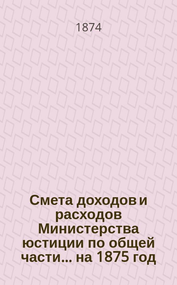 Смета доходов и расходов Министерства юстиции по общей части... на 1875 год