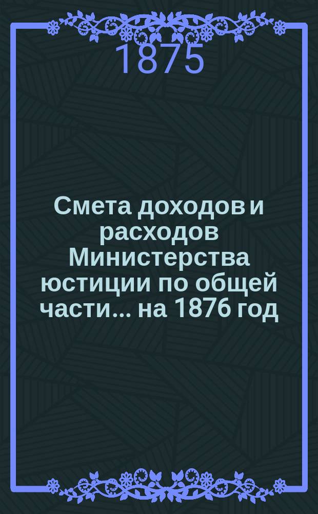 Смета доходов и расходов Министерства юстиции по общей части... на 1876 год