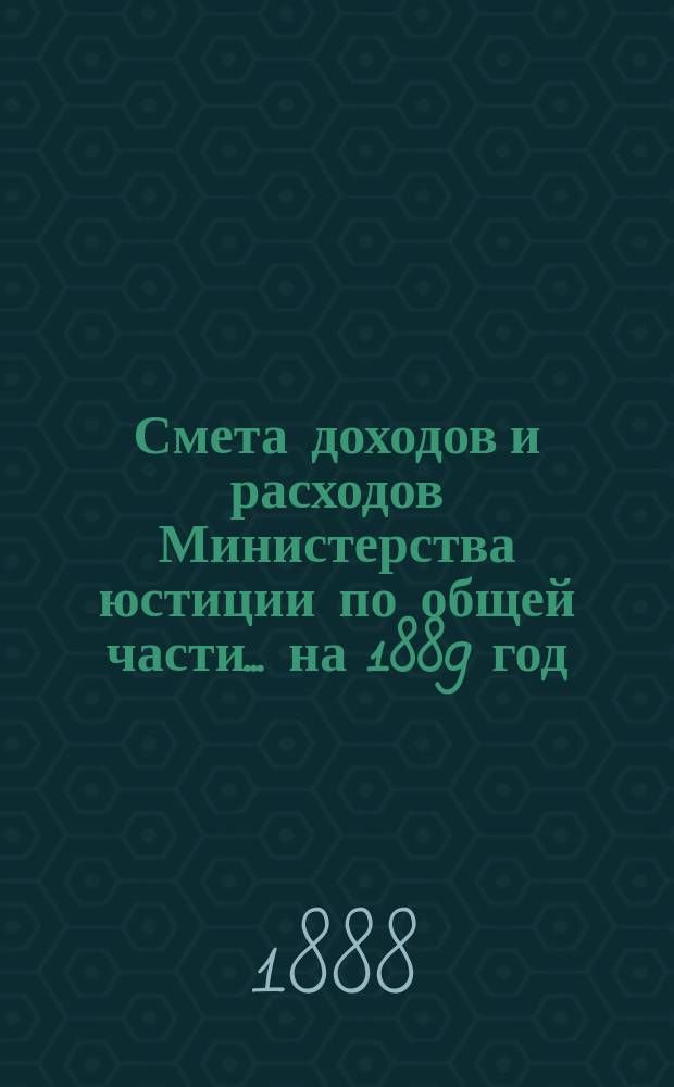 Смета доходов и расходов Министерства юстиции по общей части... на 1889 год