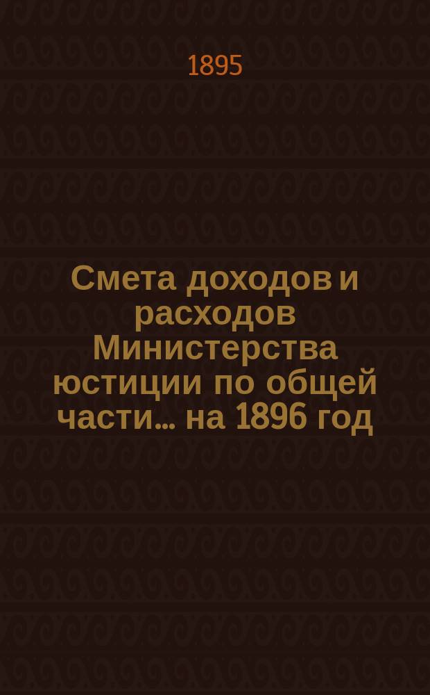 Смета доходов и расходов Министерства юстиции по общей части... на 1896 год