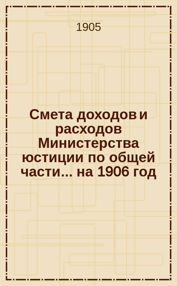 Смета доходов и расходов Министерства юстиции по общей части... на 1906 год