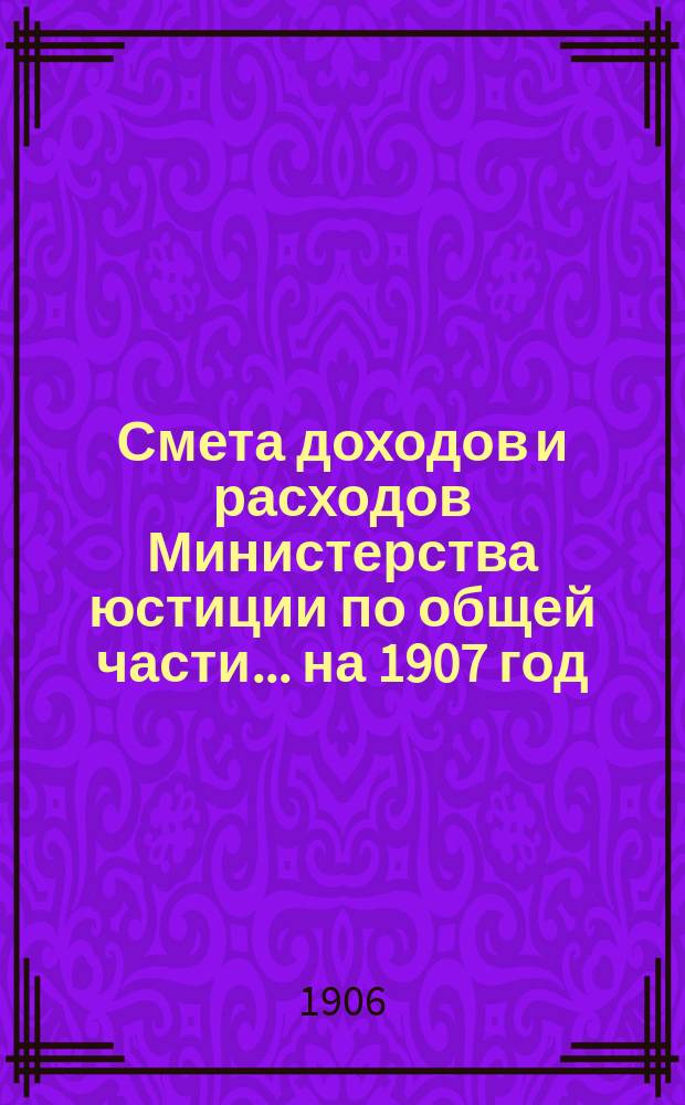 Смета доходов и расходов Министерства юстиции по общей части... на 1907 год