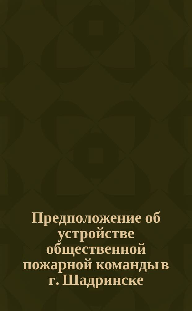 Предположение об устройстве общественной пожарной команды в г. Шадринске (Перм. губ.)