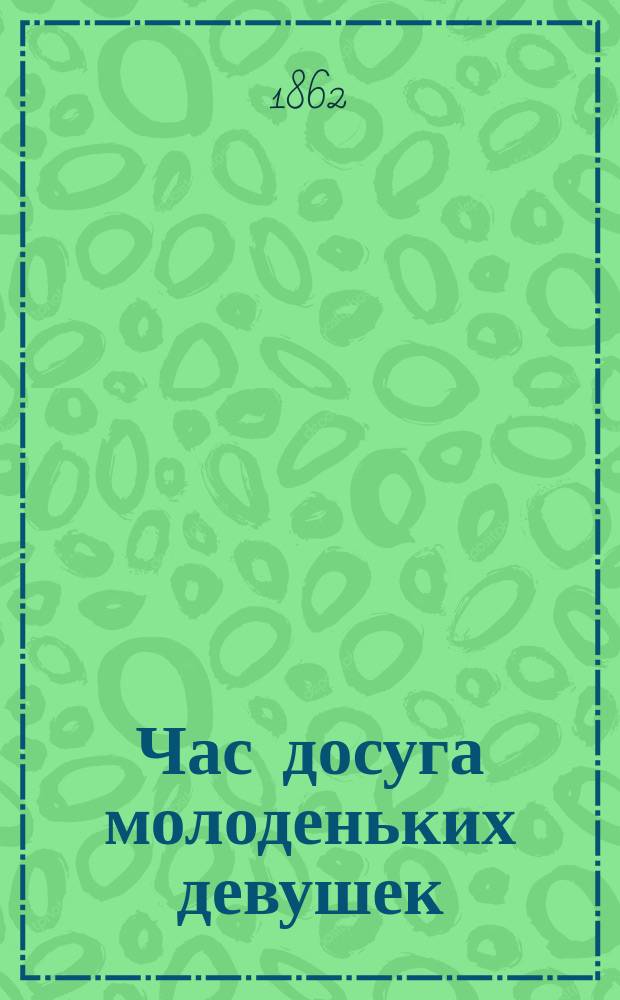 Час досуга молоденьких девушек (10-16-летнего возраста) : Лит., рукодельный и увеселит. сборник, заключающий в себе: общеполезное и приятное препровождение времени, изящное чтение, современность, рукоделья и искусства