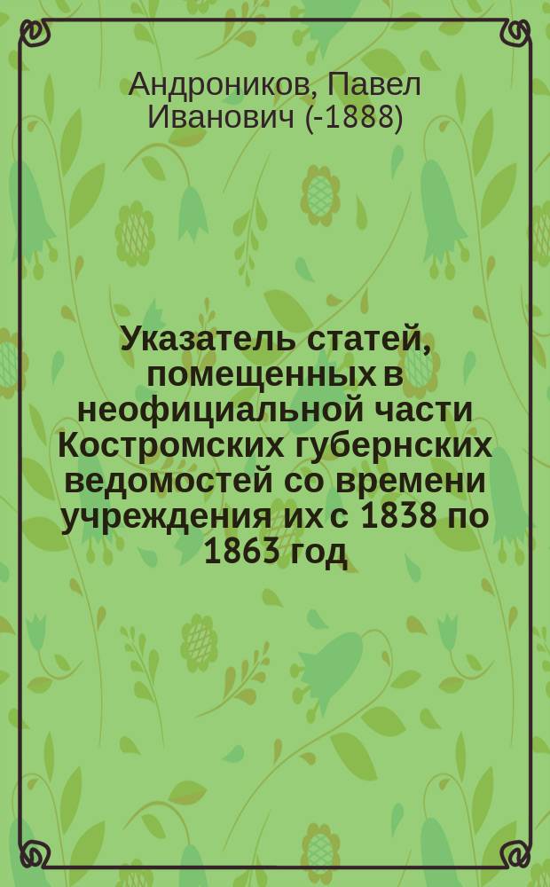 Указатель статей, помещенных в неофициальной части Костромских губернских ведомостей со времени учреждения их с 1838 по 1863 год