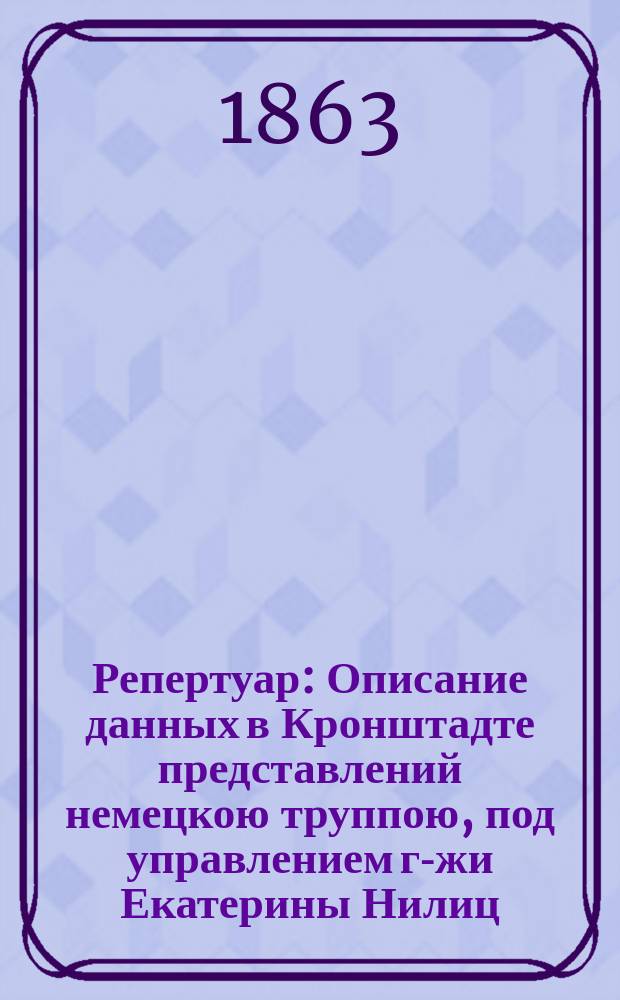 Репертуар : Описание данных в Кронштадте представлений немецкою труппою, под управлением г-жи Екатерины Нилиц : Всем высоким покровителям и любителям драматического искусства на память при прощании с высокопочтением посвящает Луи Бейзель, суфлер