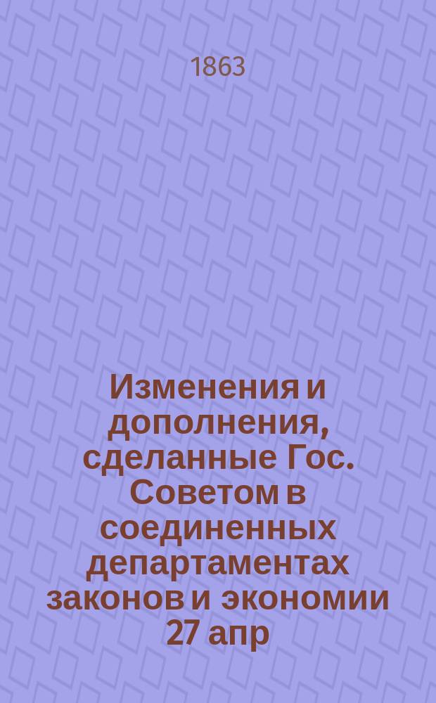 Изменения и дополнения, сделанные Гос. Советом в соединенных департаментах законов и экономии 27 апр., 4 и 13 мая 1863 г. по проектам общего устава и штатов имп. российск. университетов с приложением проекта указа Правительствующему сенату