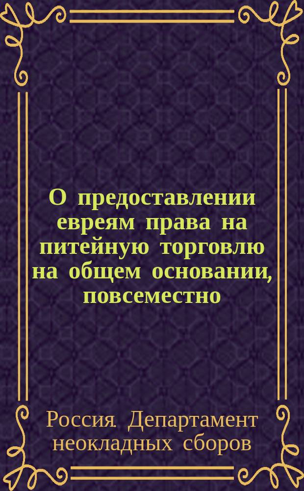 О предоставлении евреям права на питейную торговлю на общем основании, повсеместно, в губерниях, в коих, по ст. 16 и 17 т. XIV Уст. о паспор. и IV час. продолж. Св. закон, 1863 г., дозволяется им постоянное жительство : Представление в Гос. совет