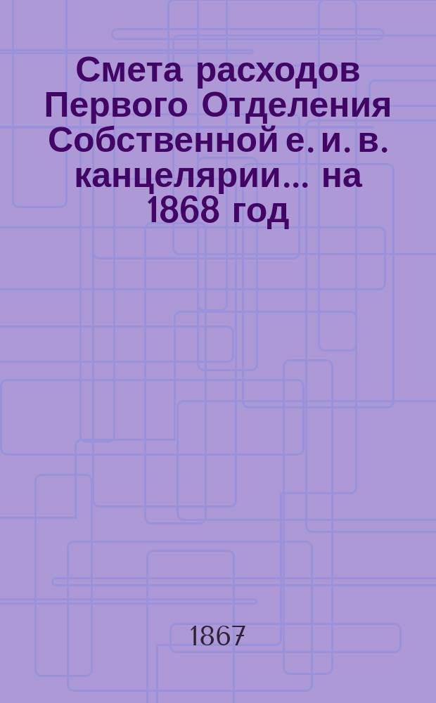 Смета расходов Первого Отделения Собственной е. и. в. канцелярии... ... на 1868 год