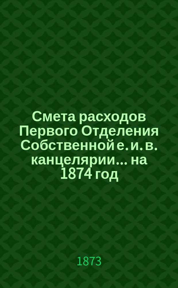 Смета расходов Первого Отделения Собственной е. и. в. канцелярии... ... на 1874 год