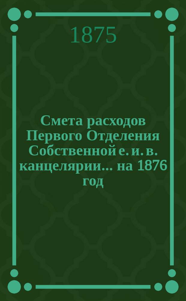 Смета расходов Первого Отделения Собственной е. и. в. канцелярии... ... на 1876 год