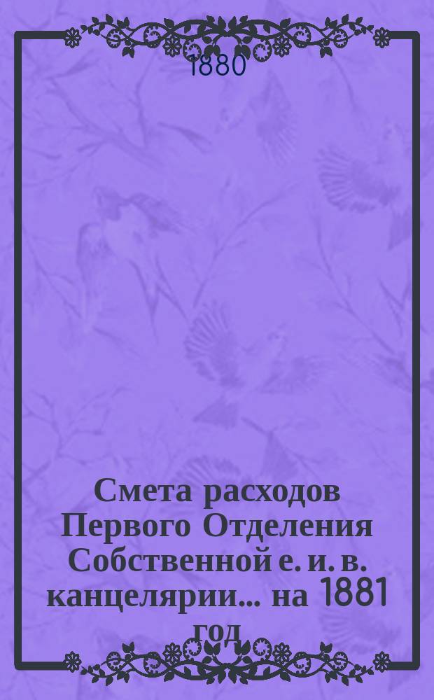 Смета расходов Первого Отделения Собственной е. и. в. канцелярии... ... на 1881 год