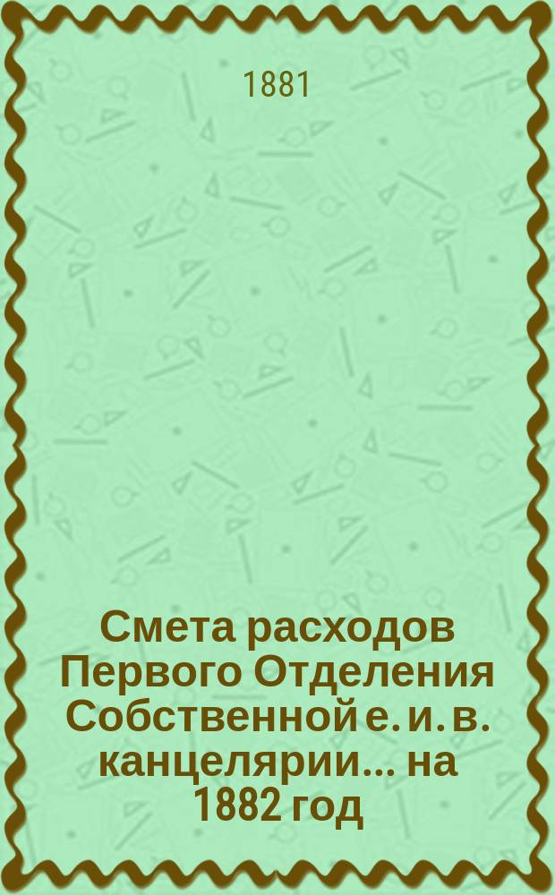 Смета расходов Первого Отделения Собственной е. и. в. канцелярии... ... на 1882 год