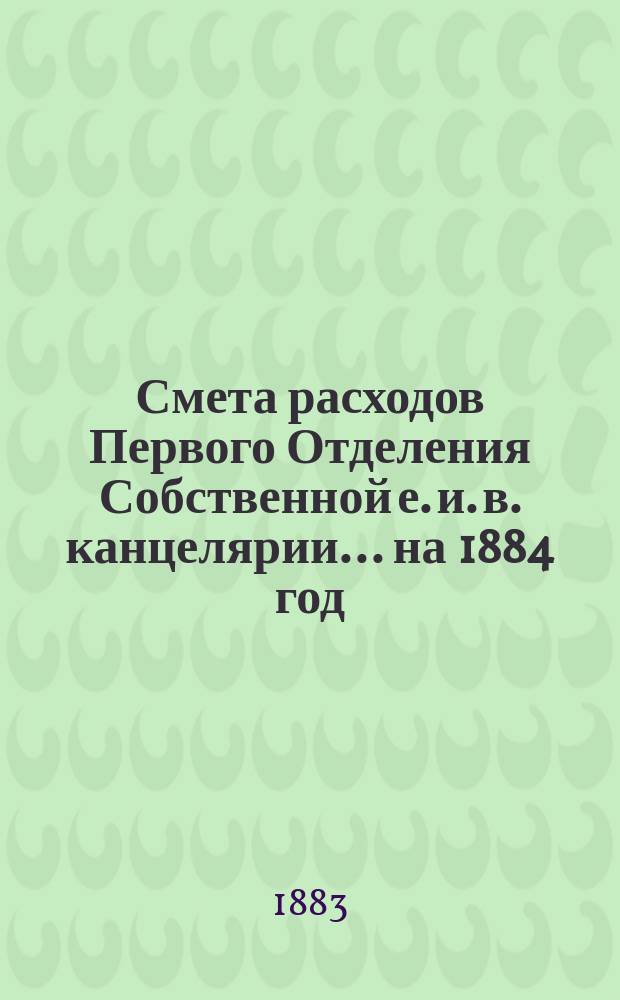 Смета расходов Первого Отделения Собственной е. и. в. канцелярии... ... на 1884 год