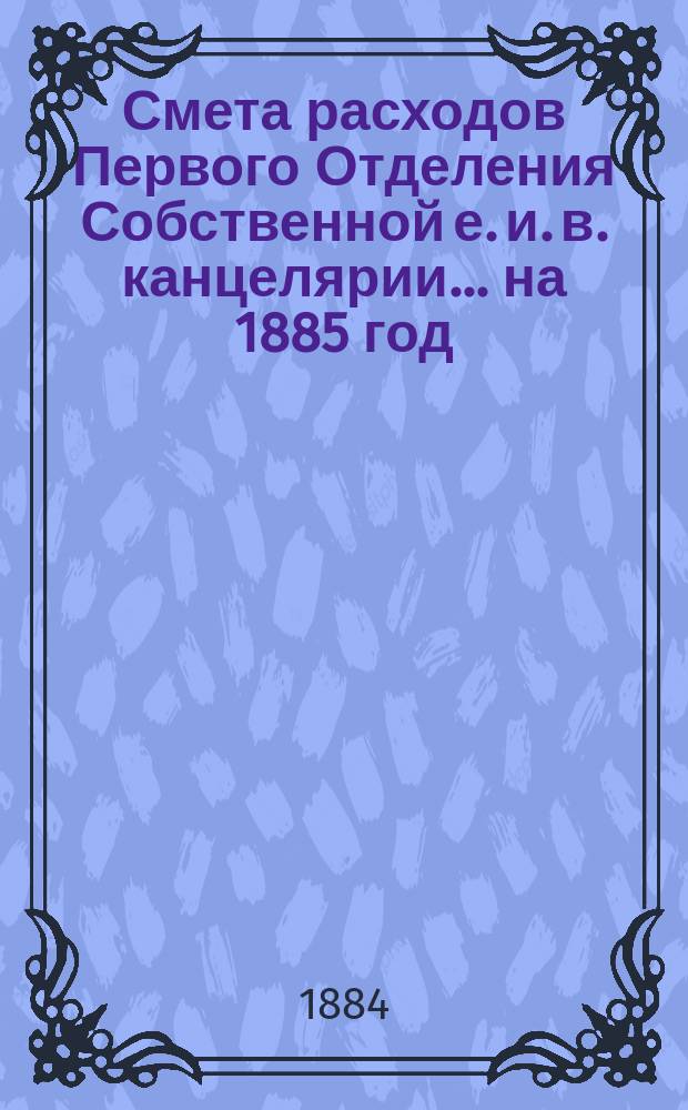 Смета расходов Первого Отделения Собственной е. и. в. канцелярии... ... на 1885 год