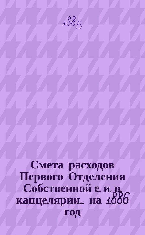 Смета расходов Первого Отделения Собственной е. и. в. канцелярии... ... на 1886 год