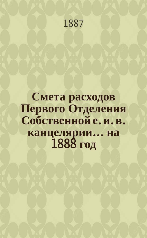 Смета расходов Первого Отделения Собственной е. и. в. канцелярии... ... на 1888 год