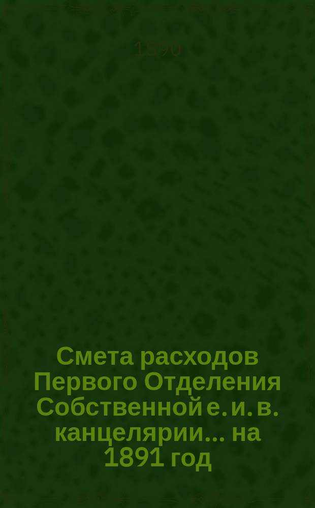 Смета расходов Первого Отделения Собственной е. и. в. канцелярии... ... на 1891 год