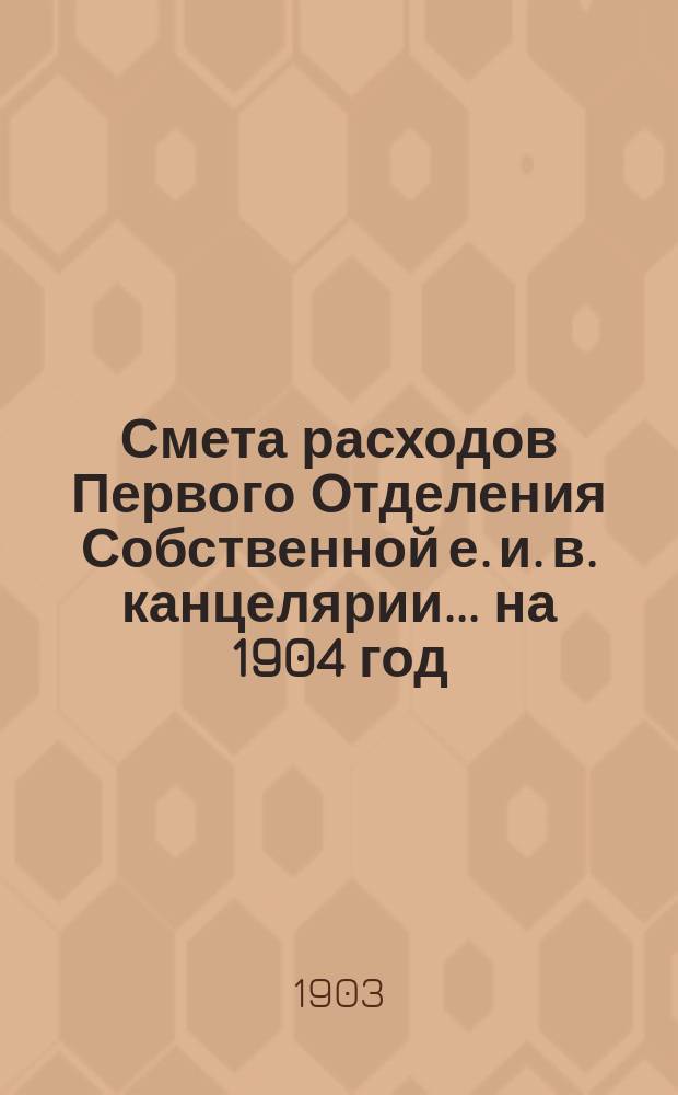 Смета расходов Первого Отделения Собственной е. и. в. канцелярии... ... на 1904 год