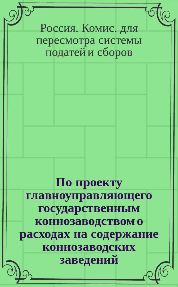 По проекту главноуправляющего государственным коннозаводством о расходах на содержание коннозаводских заведений : Доклад I Отд. Комис. для пересмотра системы податей и сборов