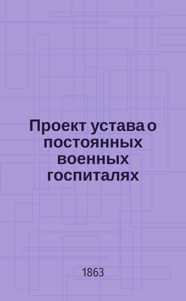[Проект устава о постоянных военных госпиталях : Ч. 1. [Ч. 1 : Устройство госпиталей и их управление