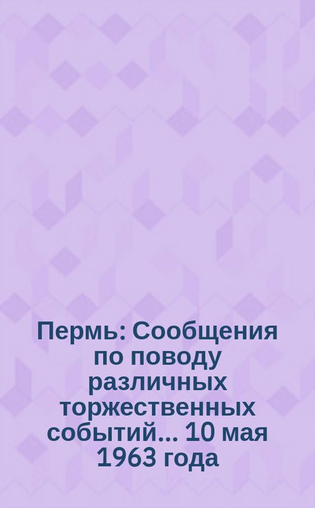 Пермь : [Сообщения по поводу различных торжественных событий]... ... 10 мая 1963 года