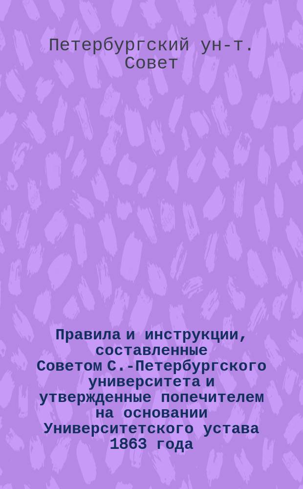 Правила и инструкции, составленные Советом С.-Петербургского университета и утвержденные попечителем на основании Университетского устава 1863 года