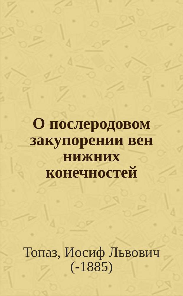 О послеродовом закупорении вен нижних конечностей = (Phlegmasia alba dolens puerperarum, phlebothrombosis cruralis puerperarum) : Дисс., написанная для получения степени д-ра мед. в Моск. ун-те лекарем и акушером Иосифом Топазом