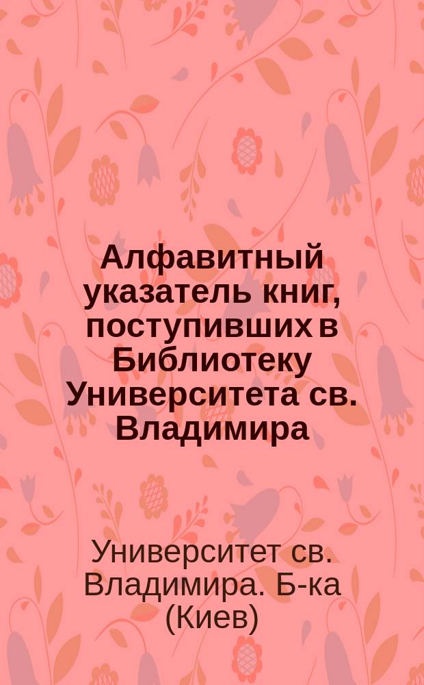 Алфавитный указатель книг, поступивших в Библиотеку Университета св. Владимира