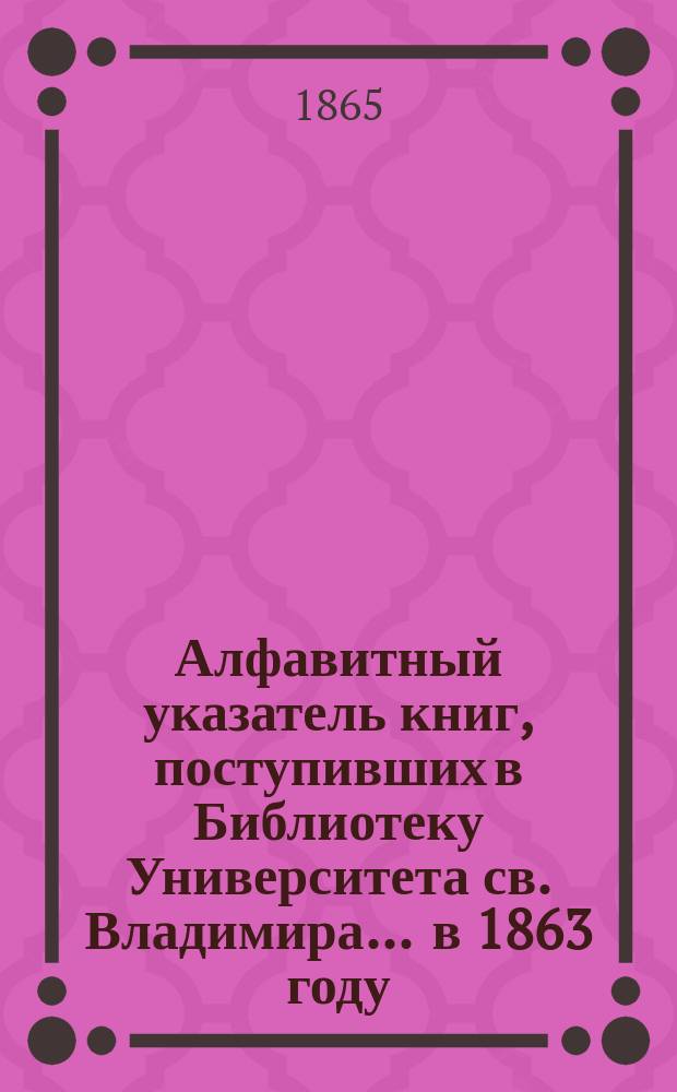 Алфавитный указатель книг, поступивших в Библиотеку Университета св. Владимира. ... в 1863 году