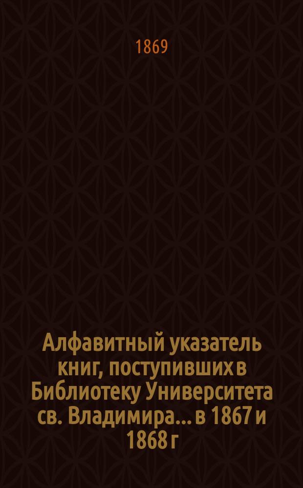 Алфавитный указатель книг, поступивших в Библиотеку Университета св. Владимира. ...в 1867 и 1868 г.
