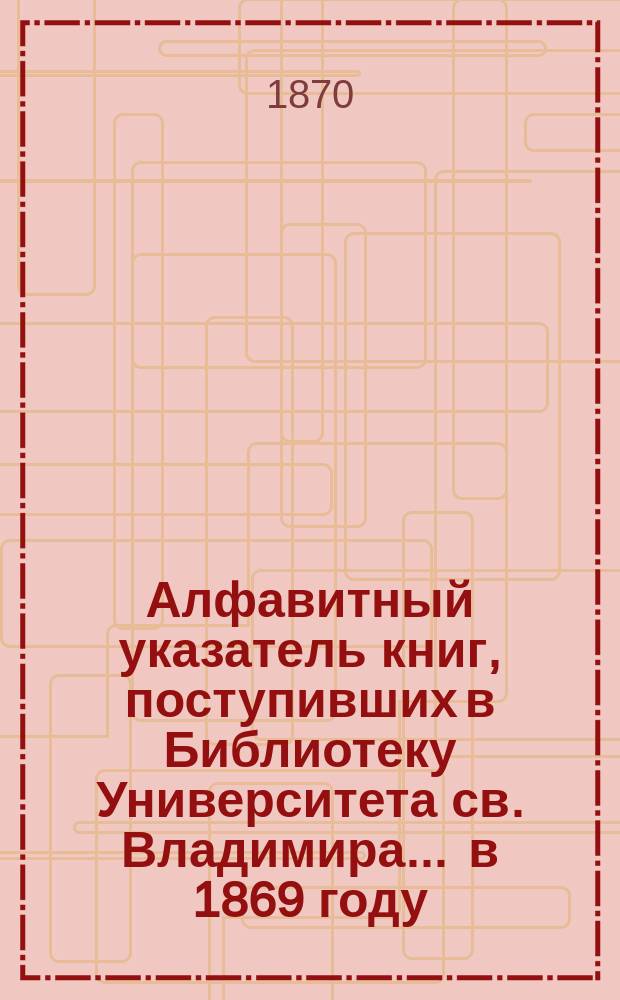 Алфавитный указатель книг, поступивших в Библиотеку Университета св. Владимира. ... в 1869 году. (Продолж.)