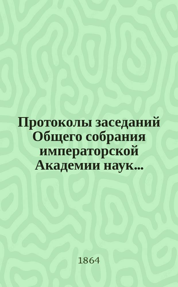 Протоколы заседаний Общего собрания императорской Академии наук.. : С прил. алфавитного указателя. ... 1864