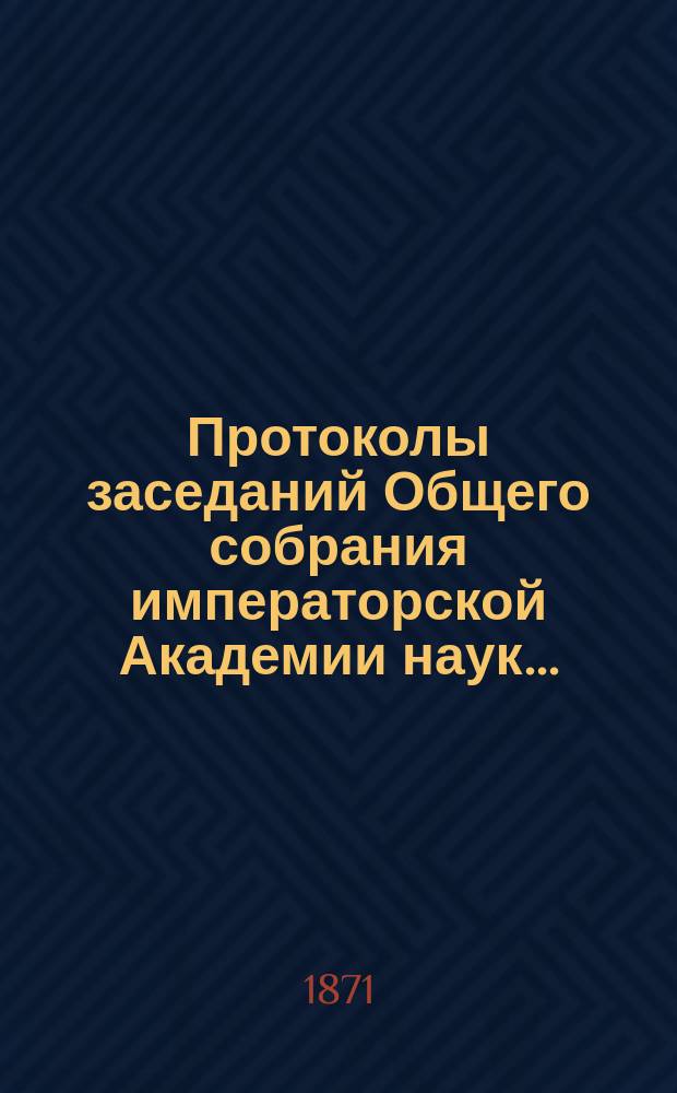 Протоколы заседаний Общего собрания императорской Академии наук.. : С прил. алфавитного указателя. ... 1871