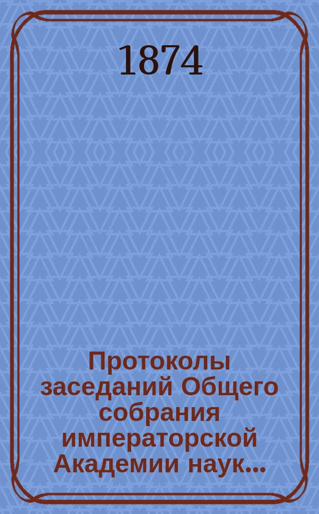 Протоколы заседаний Общего собрания императорской Академии наук.. : С прил. алфавитного указателя. ... 1874