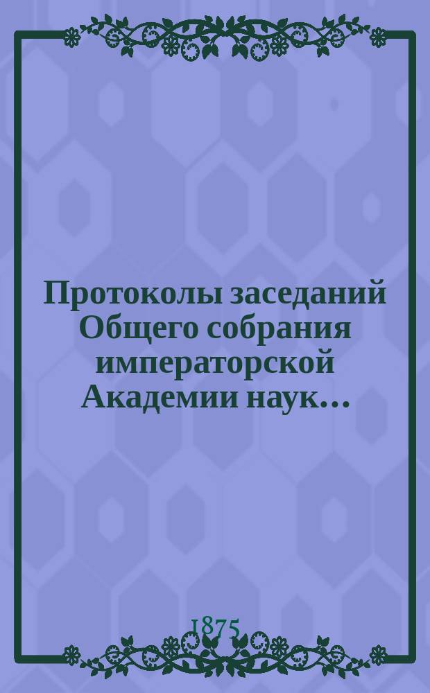 Протоколы заседаний Общего собрания императорской Академии наук.. : С прил. алфавитного указателя. ... 1875