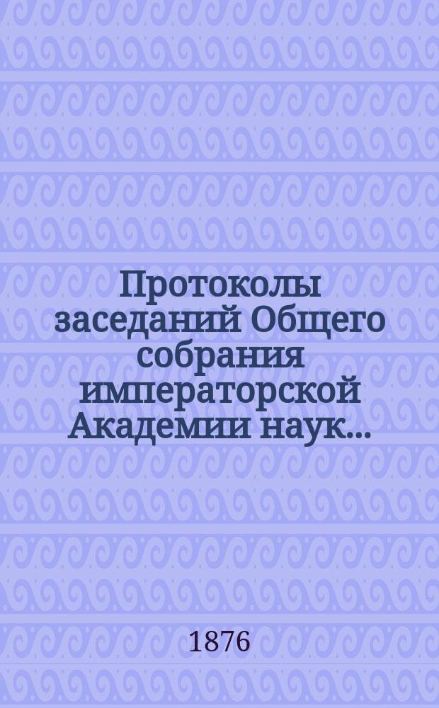 Протоколы заседаний Общего собрания императорской Академии наук.. : С прил. алфавитного указателя. ... 1876