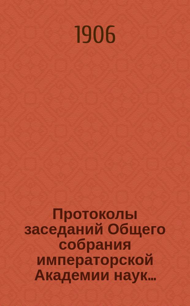 Протоколы заседаний Общего собрания императорской Академии наук.. : С прил. алфавитного указателя. ... 1906