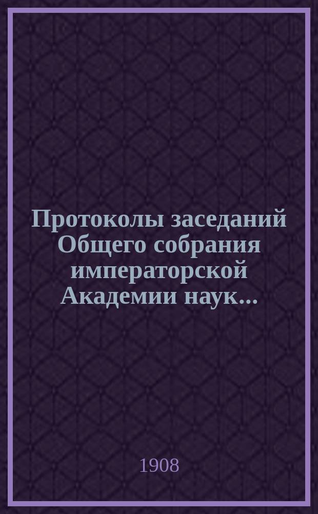 Протоколы заседаний Общего собрания императорской Академии наук.. : С прил. алфавитного указателя. ... 1908