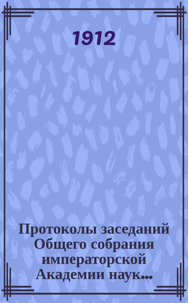Протоколы заседаний Общего собрания императорской Академии наук.. : С прил. алфавитного указателя. ... 1912