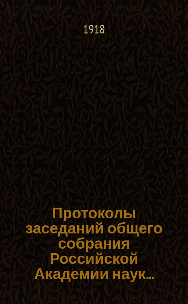 Протоколы заседаний общего собрания Российской Академии наук.. : С прил. алфавитного указателя. ... 1918