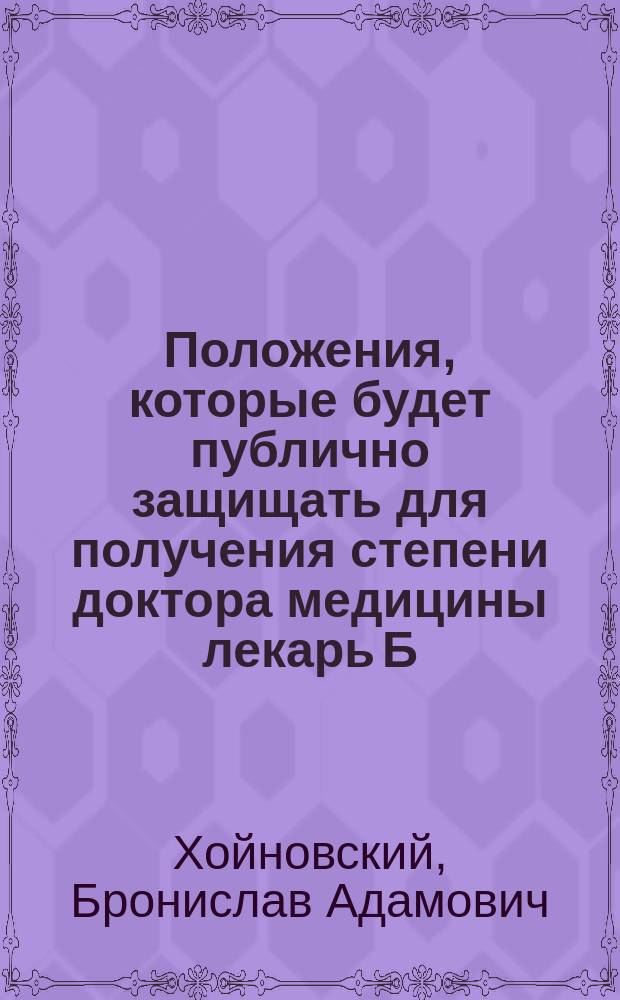 Положения, которые будет публично защищать для получения степени доктора медицины лекарь Б. Хойновский в зале торжественных собраний Университета св. Владимира. Мая 1863 г.