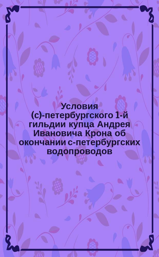 Условия (c)-петербургского 1-й гильдии купца Андрея Ивановича Крона об окончании с-петербургских водопроводов, принятые общим собранием г. г. акционеров 14 февраля 1863 года
