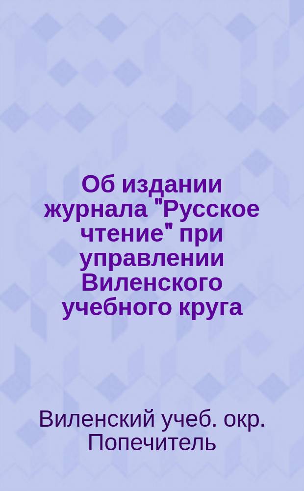 Об издании журнала "Русское чтение" при управлении Виленского учебного круга: Циркулярно. 1864 г.; Программа периодического издания для народного чтения "Русское чтение"... / М-во нар. прос. Попечитель Виленск. учеб. окр. Канцелярия
