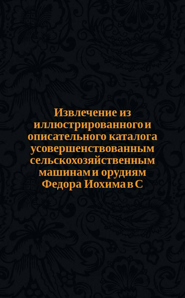 Извлечение из иллюстрированного и описательного каталога усовершенствованным сельскохозяйственным машинам и орудиям Федора Иохима в С.-Петербурге