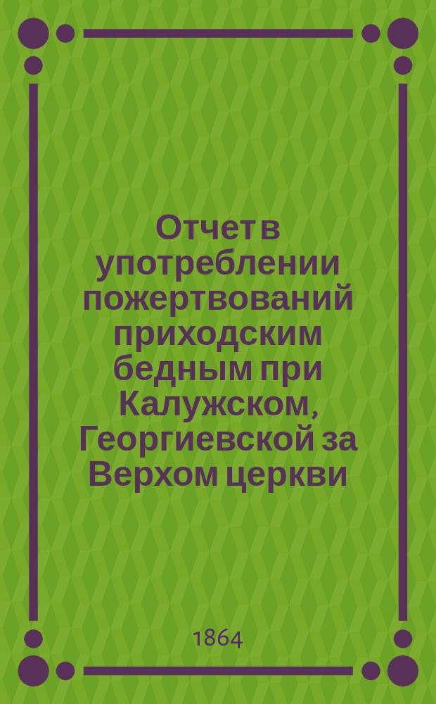 Отчет в употреблении пожертвований приходским бедным при Калужском, Георгиевской за Верхом церкви... ... за 1865 год