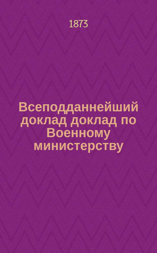 Всеподданнейший доклад доклад по Военному министерству : Копия. 1873 года 1-го января